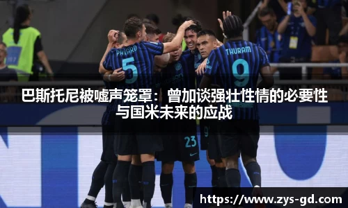 巴斯托尼被嘘声笼罩：曾加谈强壮性情的必要性与国米未来的应战